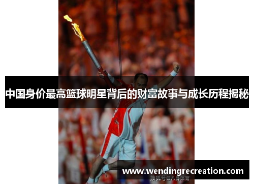 中国身价最高篮球明星背后的财富故事与成长历程揭秘