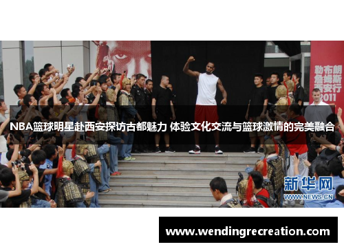 NBA篮球明星赴西安探访古都魅力 体验文化交流与篮球激情的完美融合
