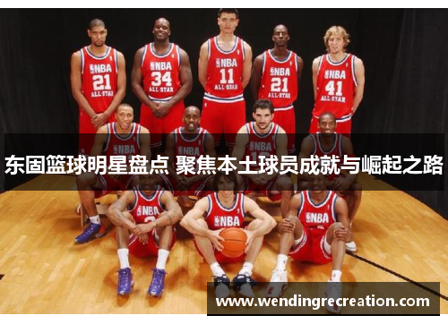 东固篮球明星盘点 聚焦本土球员成就与崛起之路