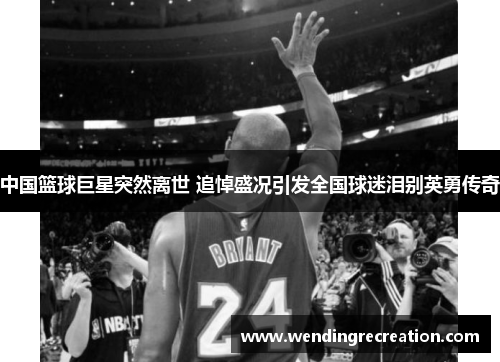 中国篮球巨星突然离世 追悼盛况引发全国球迷泪别英勇传奇
