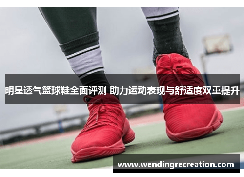明星透气篮球鞋全面评测 助力运动表现与舒适度双重提升