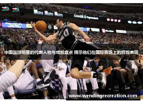 中国篮球明星的代表人物与成就盘点 揭示他们在国际赛场上的辉煌表现