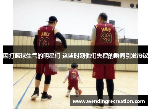 因打篮球生气的明星们 这些时刻他们失控的瞬间引发热议