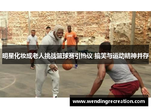 明星化妆成老人挑战篮球赛引热议 搞笑与运动精神并存