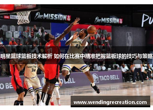 明星篮球篮板技术解析 如何在比赛中精准把握篮板球的技巧与策略