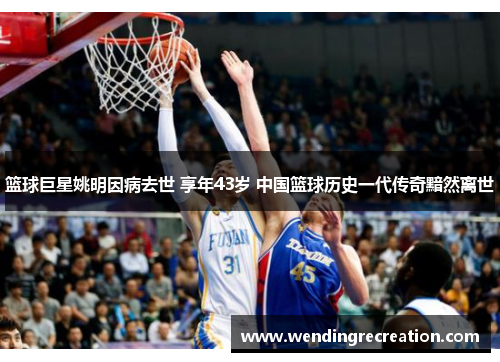 篮球巨星姚明因病去世 享年43岁 中国篮球历史一代传奇黯然离世
