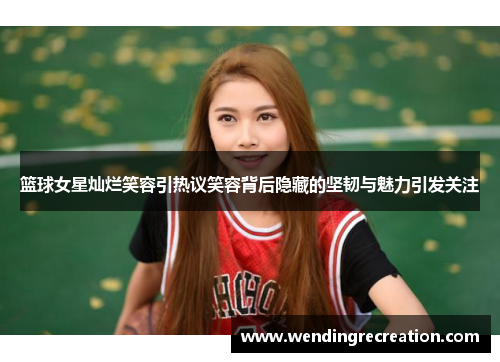 篮球女星灿烂笑容引热议笑容背后隐藏的坚韧与魅力引发关注