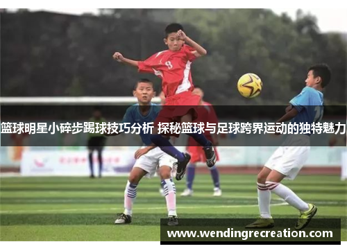 篮球明星小碎步踢球技巧分析 探秘篮球与足球跨界运动的独特魅力