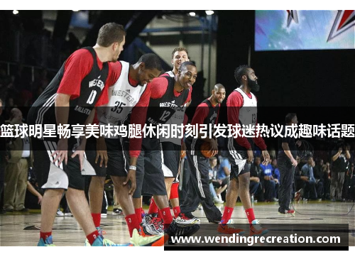 篮球明星畅享美味鸡腿休闲时刻引发球迷热议成趣味话题