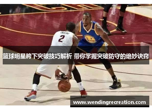 篮球明星胯下突破技巧解析 带你掌握突破防守的绝妙诀窍