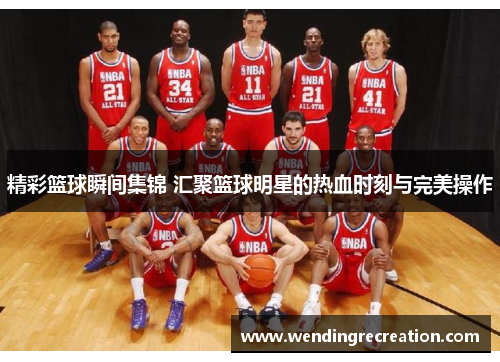 精彩篮球瞬间集锦 汇聚篮球明星的热血时刻与完美操作