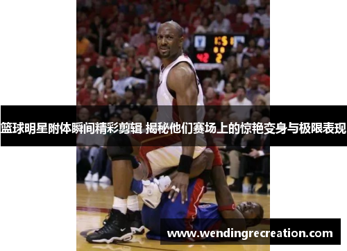 篮球明星附体瞬间精彩剪辑 揭秘他们赛场上的惊艳变身与极限表现