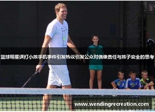 篮球明星误打小孩手机事件引发热议引发公众对偶像责任与孩子安全的思考