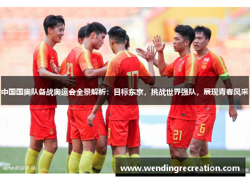 中国国奥队备战奥运会全景解析：目标东京，挑战世界强队，展现青春风采