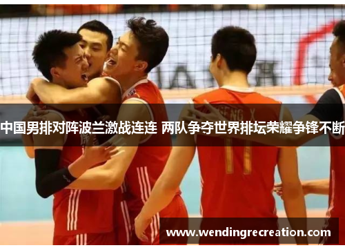 中国男排对阵波兰激战连连 两队争夺世界排坛荣耀争锋不断
