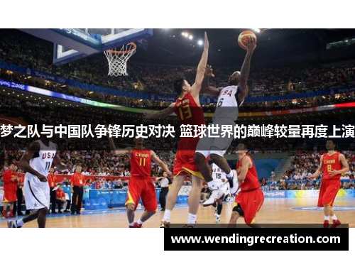 梦之队与中国队争锋历史对决 篮球世界的巅峰较量再度上演