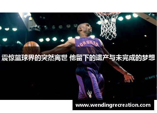 震惊篮球界的突然离世 他留下的遗产与未完成的梦想