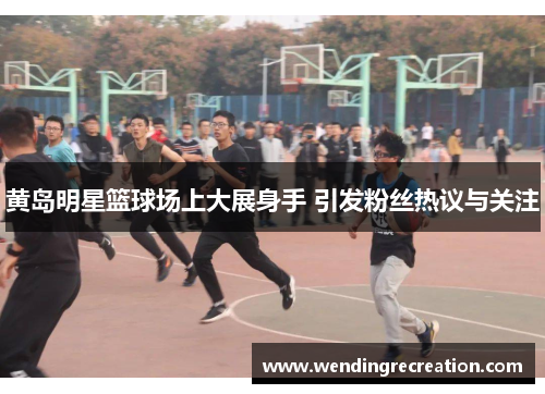黄岛明星篮球场上大展身手 引发粉丝热议与关注