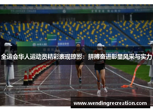全运会华人运动员精彩表现掠影：拼搏奋进彰显风采与实力