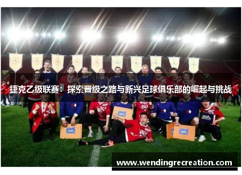 捷克乙级联赛：探索晋级之路与新兴足球俱乐部的崛起与挑战