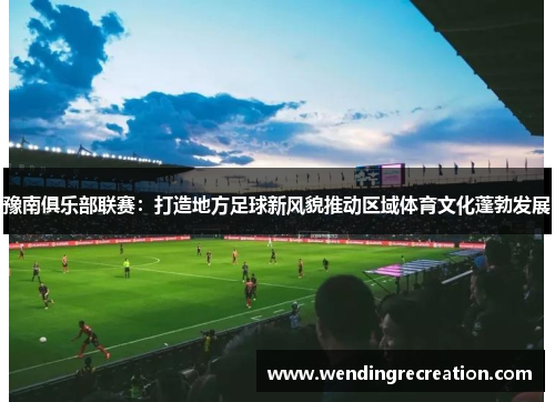 豫南俱乐部联赛：打造地方足球新风貌推动区域体育文化蓬勃发展