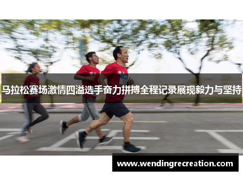 马拉松赛场激情四溢选手奋力拼搏全程记录展现毅力与坚持